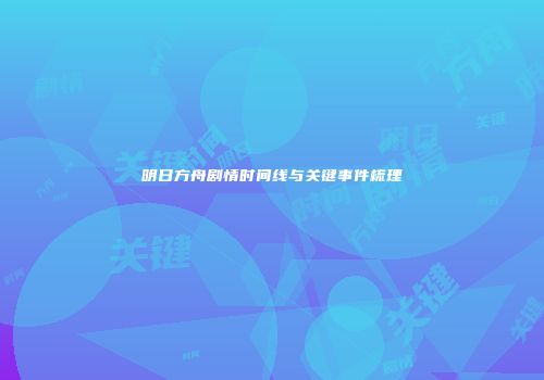 明日方舟剧情时间线与关键事件梳理