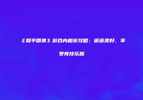 《和平精英》游戏内相亲攻略：邂逅美好，享受竞技乐趣