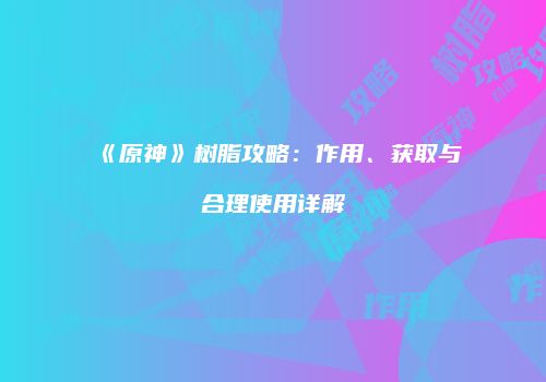 《原神》树脂攻略：作用、获取与合理使用详解
