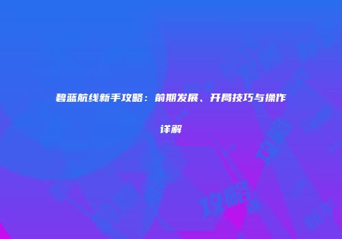 碧蓝航线新手攻略：前期发展、开局技巧与操作详解