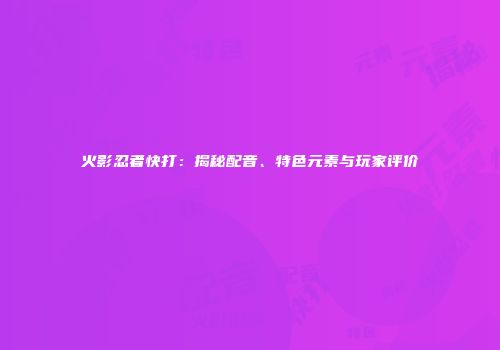 火影忍者快打：揭秘配音、特色元素与玩家评价