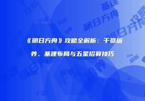 《明日方舟》攻略全解析：干员培养、基建布局与五星招募技巧