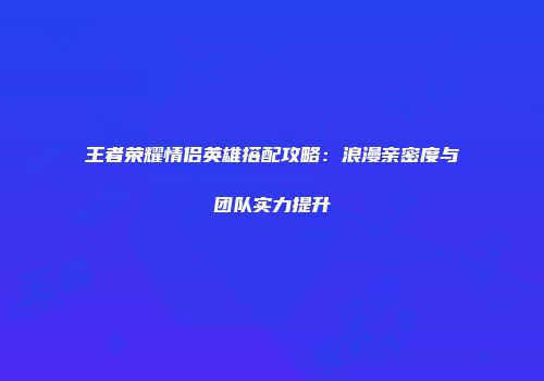 王者荣耀情侣英雄搭配攻略：浪漫亲密度与团队实力提升
