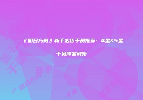 《明日方舟》新手必练干员推荐：4星&5星干员阵容解析