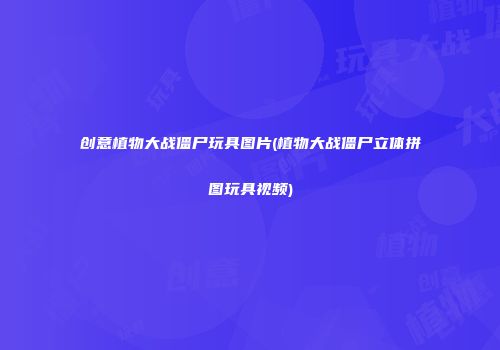 创意植物大战僵尸玩具图片(植物大战僵尸立体拼图玩具视频)