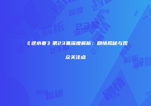 《逆水寒》第23集深度解析：剧情揭秘与观众关注点