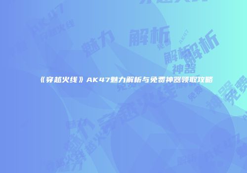 《穿越火线》AK47魅力解析与免费神器领取攻略