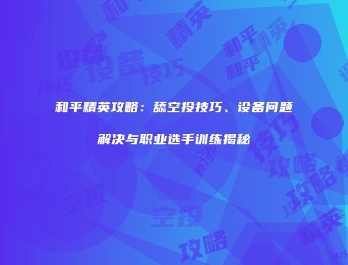 和平精英攻略：舔空投技巧、设备问题解决与职业选手训练揭秘