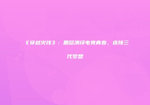 《穿越火线》：鹿晗演绎电竞青春，连接三代梦想