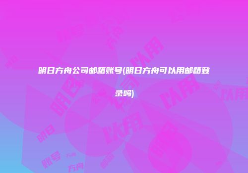 明日方舟公司邮箱账号(明日方舟可以用邮箱登录吗)