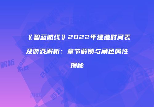 《碧蓝航线》2022年建造时间表及游戏解析：章节解锁与角色属性揭秘