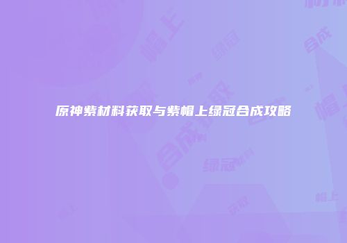原神紫材料获取与紫帽上绿冠合成攻略