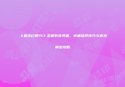 《最终幻想14》忍者职业风遁、水遁结印技巧与高效输出攻略