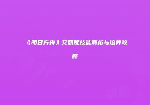 《明日方舟》艾丽妮技能解析与培养攻略
