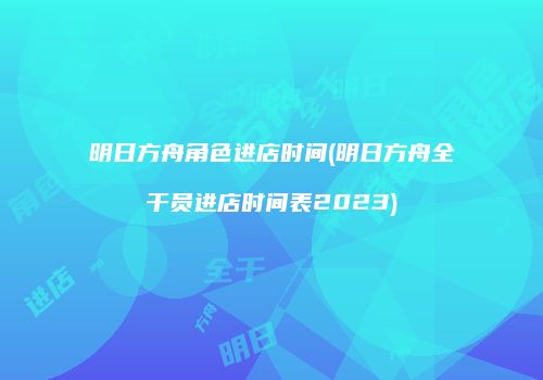 明日方舟角色进店时间(明日方舟全干员进店时间表2023)