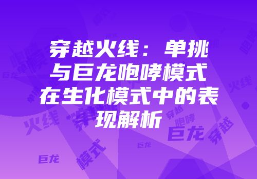 穿越火线：单挑与巨龙咆哮模式在生化模式中的表现解析