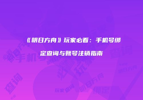 《明日方舟》玩家必看：手机号绑定查询与账号注销指南