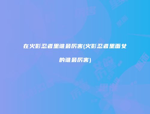 在火影忍者里谁最厉害(火影忍者里面女的谁最厉害)
