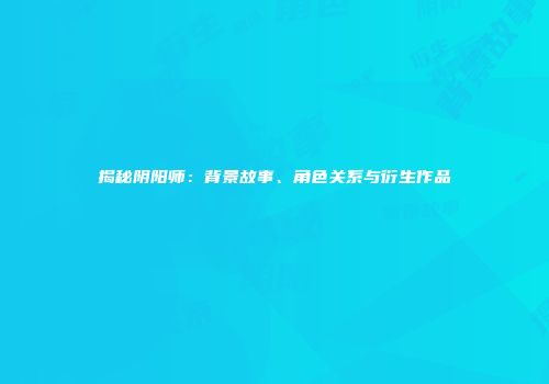 揭秘阴阳师：背景故事、角色关系与衍生作品