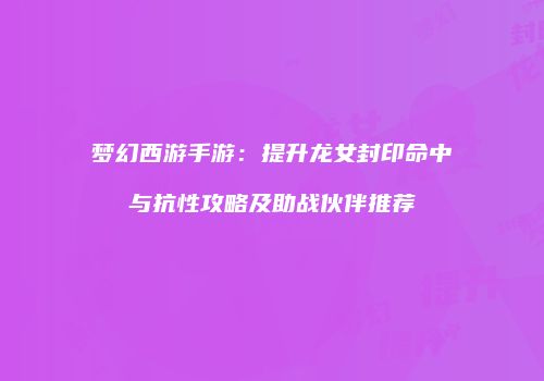 梦幻西游手游：提升龙女封印命中与抗性攻略及助战伙伴推荐