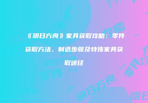 《明日方舟》家具获取攻略：零件获取方法、制造步骤及特殊家具获取途径