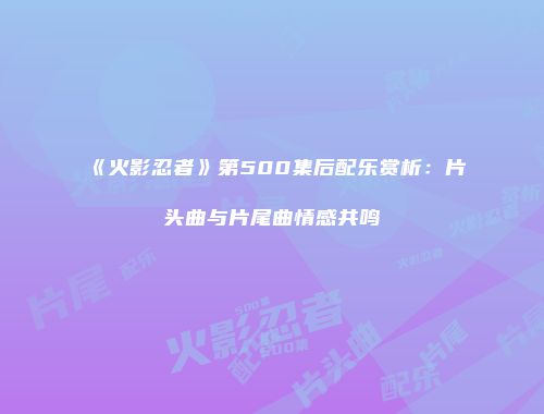 《火影忍者》第500集后配乐赏析：片头曲与片尾曲情感共鸣