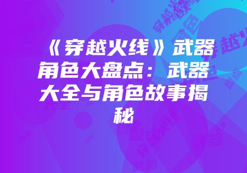《穿越火线》武器角色大盘点：武器大全与角色故事揭秘