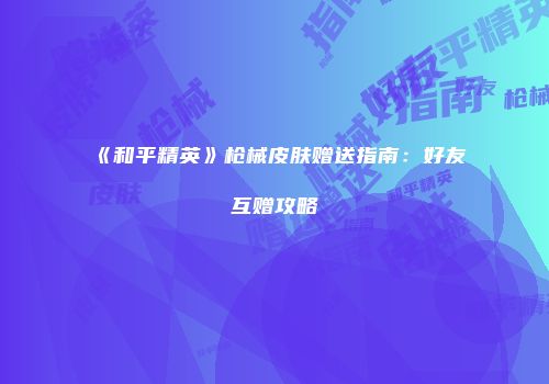 《和平精英》枪械皮肤赠送指南：好友互赠攻略