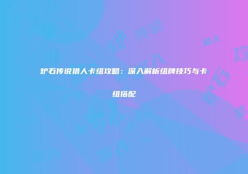炉石传说猎人卡组攻略：深入解析组牌技巧与卡组搭配
