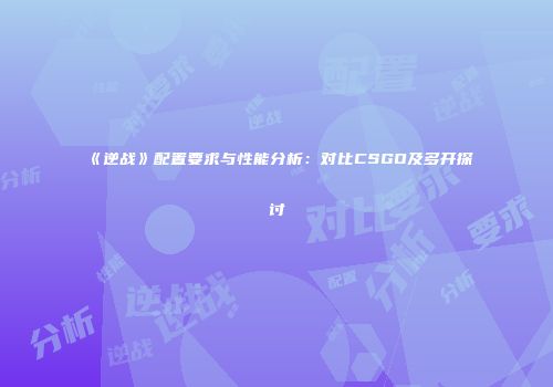 《逆战》配置要求与性能分析：对比CSGO及多开探讨