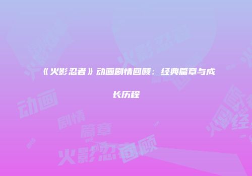 《火影忍者》动画剧情回顾：经典篇章与成长历程