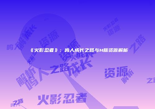 《火影忍者》：鸣人成长之路与H版资源解析