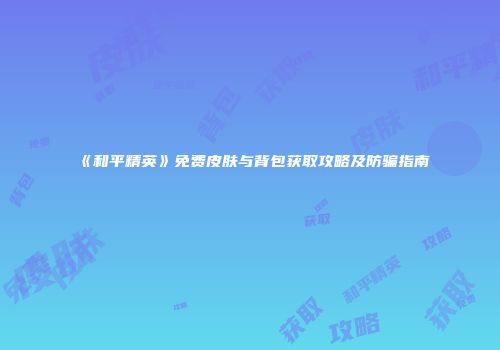 《和平精英》免费皮肤与背包获取攻略及防骗指南