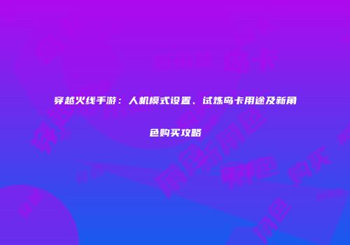 穿越火线手游：人机模式设置、试炼岛卡用途及新角色购买攻略