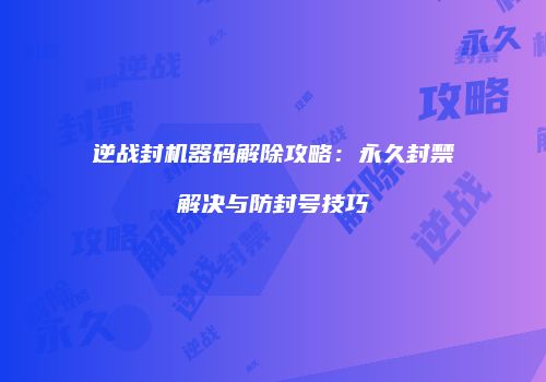 逆战封机器码解除攻略：永久封禁解决与防封号技巧