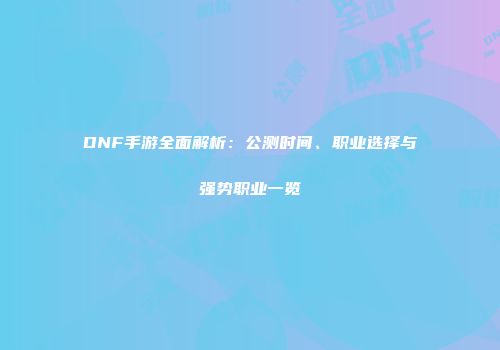 DNF手游全面解析：公测时间、职业选择与强势职业一览