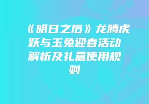 《明日之后》龙腾虎跃与玉兔迎春活动解析及礼盒使用规则