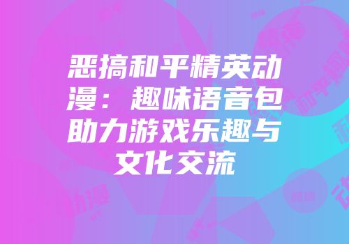恶搞和平精英动漫：趣味语音包助力游戏乐趣与文化交流