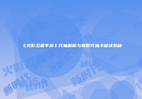 《火影忍者手游》代抽解析与新时代抽卡秘诀揭秘