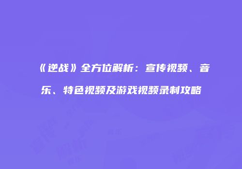 《逆战》全方位解析：宣传视频、音乐、特色视频及游戏视频录制攻略