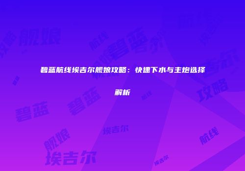 碧蓝航线埃吉尔舰娘攻略：快速下水与主炮选择解析