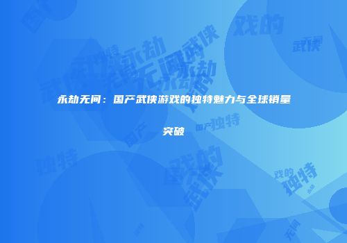 永劫无间：国产武侠游戏的独特魅力与全球销量突破