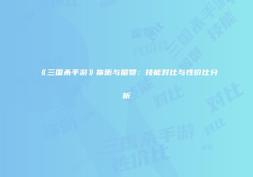 《三国杀手游》祢衡与留赞：技能对比与性价比分析
