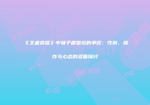 《王者荣耀》中妹子都是坑的争议：性别、操作与心态的多面探讨