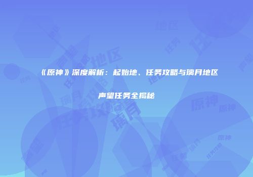 《原神》深度解析：起始地、任务攻略与璃月地区声望任务全揭秘
