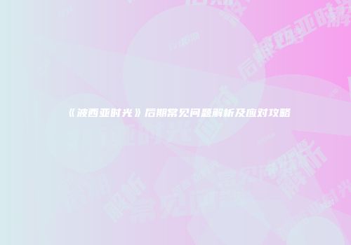 《波西亚时光》后期常见问题解析及应对攻略