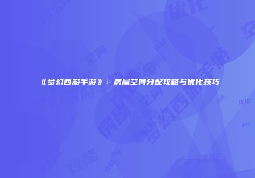 《梦幻西游手游》：房屋空间分配攻略与优化技巧