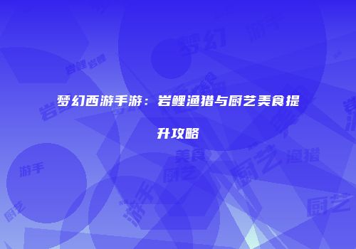 梦幻西游手游：岩鲤渔猎与厨艺美食提升攻略