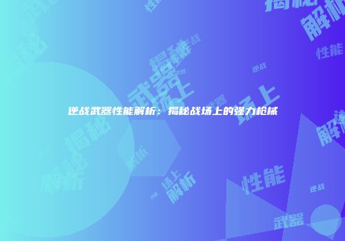 逆战武器性能解析：揭秘战场上的强力枪械