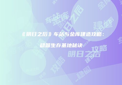 《明日之后》车站与金库建造攻略：稳固生存基地秘诀